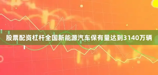 股票配资杠杆全国新能源汽车保有量达到3140万辆