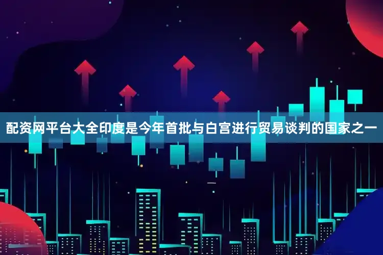 配资网平台大全印度是今年首批与白宫进行贸易谈判的国家之一