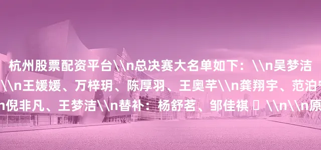 杭州股票配资平台\n总决赛大名单如下：\n吴梦洁、庄宇珊、唐欣、董禹含\n王媛媛、万梓玥、陈厚羽、王奥芊\n龚翔宇、范泊宁\n殷小岚、张籽萱\n倪非凡、王梦洁\n替补：杨舒茗、邹佳褀 ​\n\n原标题：中国女排世联赛总决赛名单公布 24日对阵波兰女排\n\n