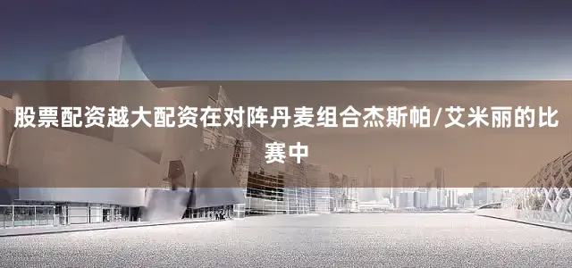 股票配资越大配资在对阵丹麦组合杰斯帕/艾米丽的比赛中