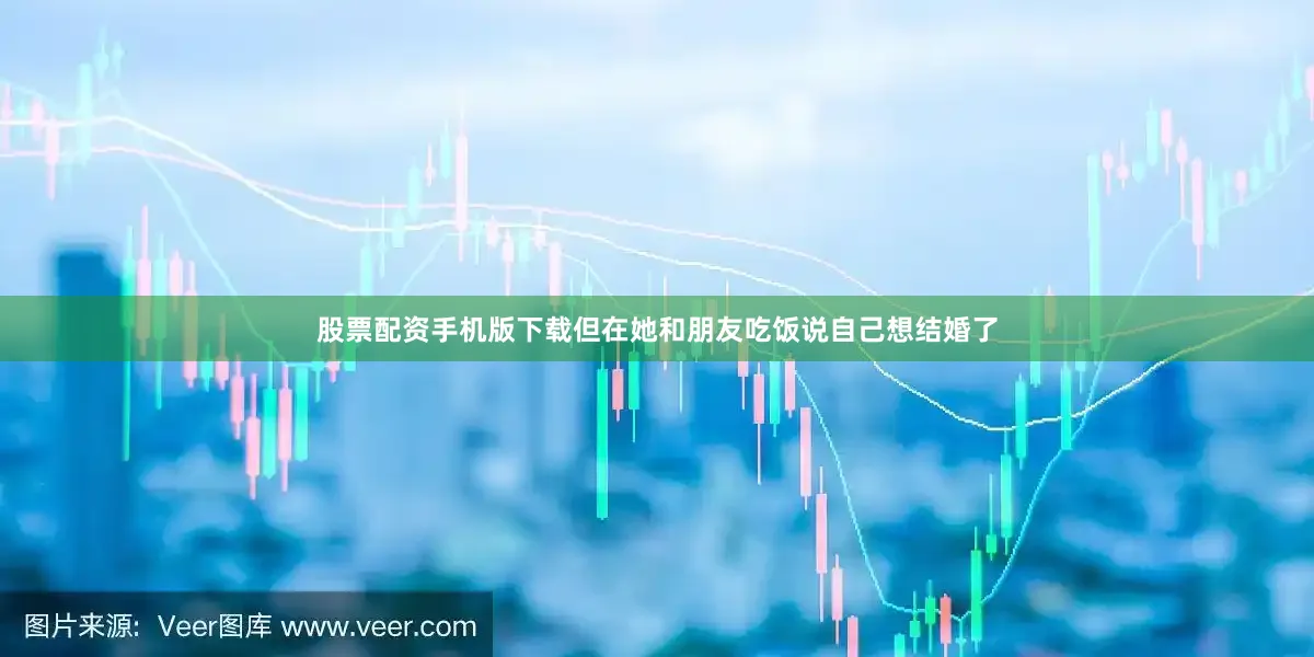 股票配资手机版下载但在她和朋友吃饭说自己想结婚了
