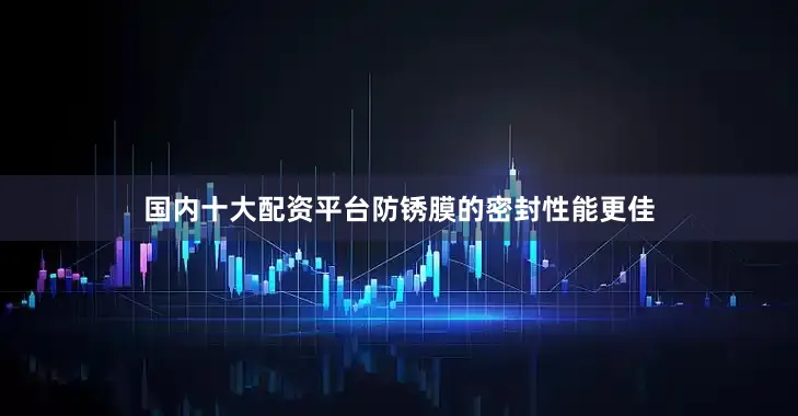 国内十大配资平台防锈膜的密封性能更佳