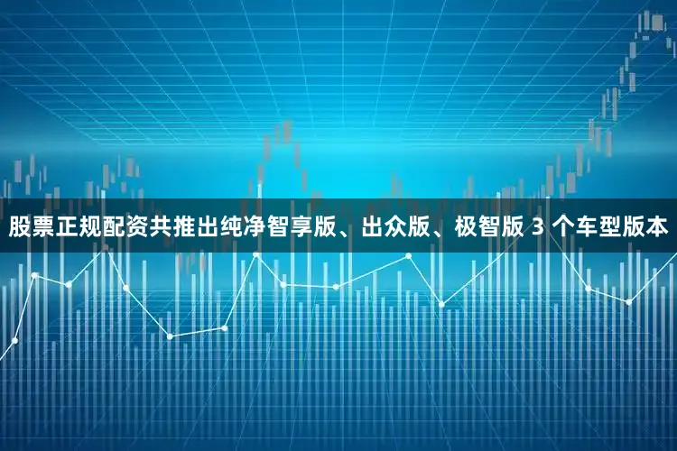 股票正规配资共推出纯净智享版、出众版、极智版 3 个车型版本