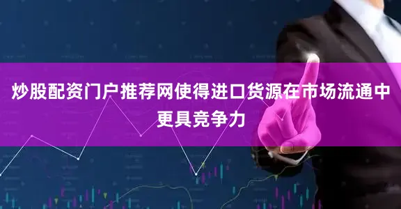 炒股配资门户推荐网使得进口货源在市场流通中更具竞争力