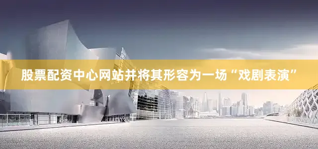 股票配资中心网站并将其形容为一场“戏剧表演”