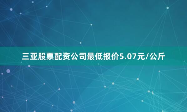 三亚股票配资公司最低报价5.07元/公斤