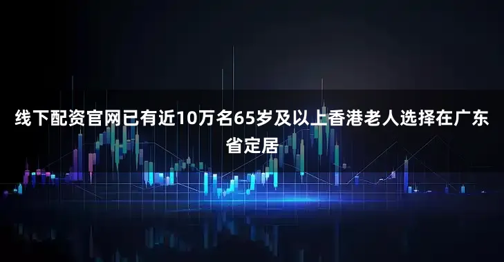 线下配资官网已有近10万名65岁及以上香港老人选择在广东省定居